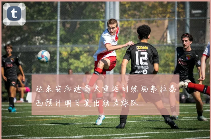 达米安和迪乌夫重返训练场弗拉泰西预计明日复出助力球队