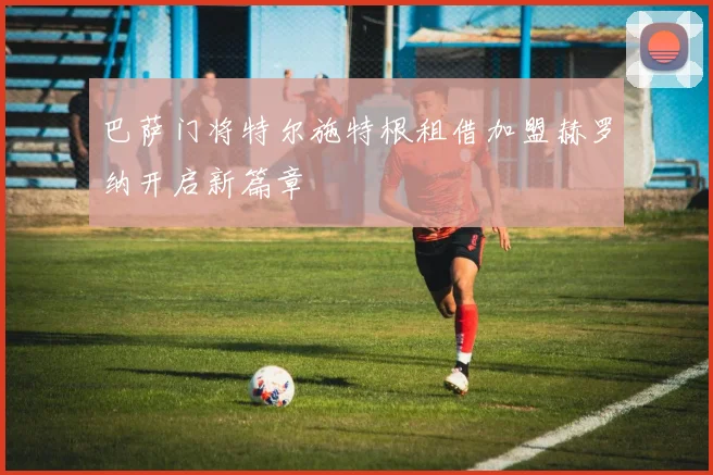 巴萨门将特尔施特根租借加盟赫罗纳开启新篇章
