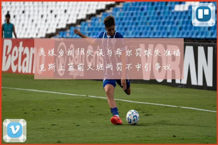 美媒分析JR失误与希尔罚球失准福克斯上篮前文班两罚不中引争议