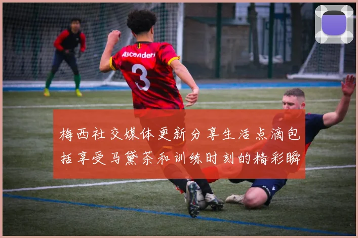 梅西社交媒体更新分享生活点滴包括享受马黛茶和训练时刻的精彩瞬间