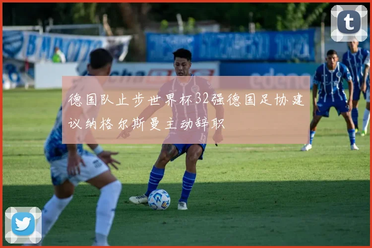 德国队止步世界杯32强德国足协建议纳格尔斯曼主动辞职