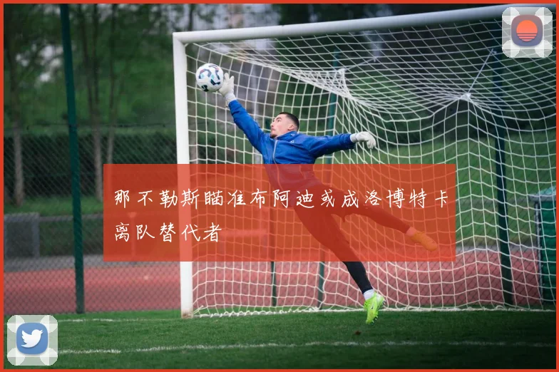 那不勒斯瞄准布阿迪或成洛博特卡离队替代者