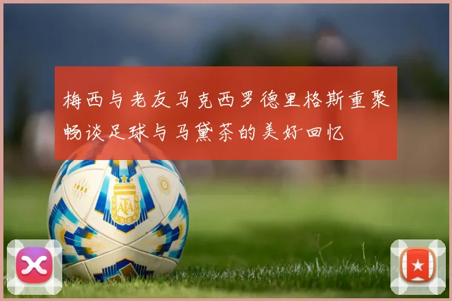 梅西与老友马克西罗德里格斯重聚畅谈足球与马黛茶的美好回忆