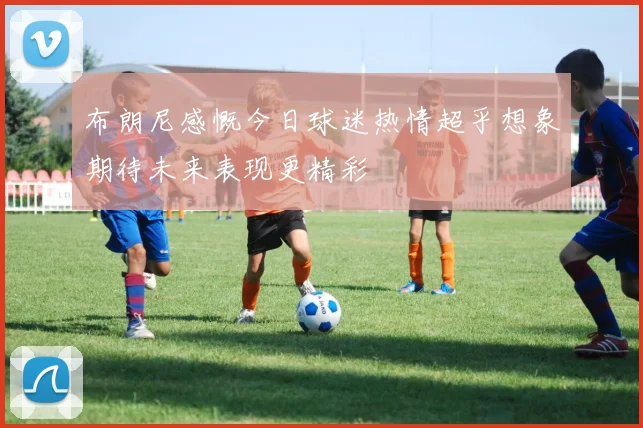 布朗尼感慨今日球迷热情超乎想象期待未来表现更精彩