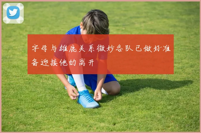 字母与雄鹿关系微妙各队已做好准备迎接他的离开