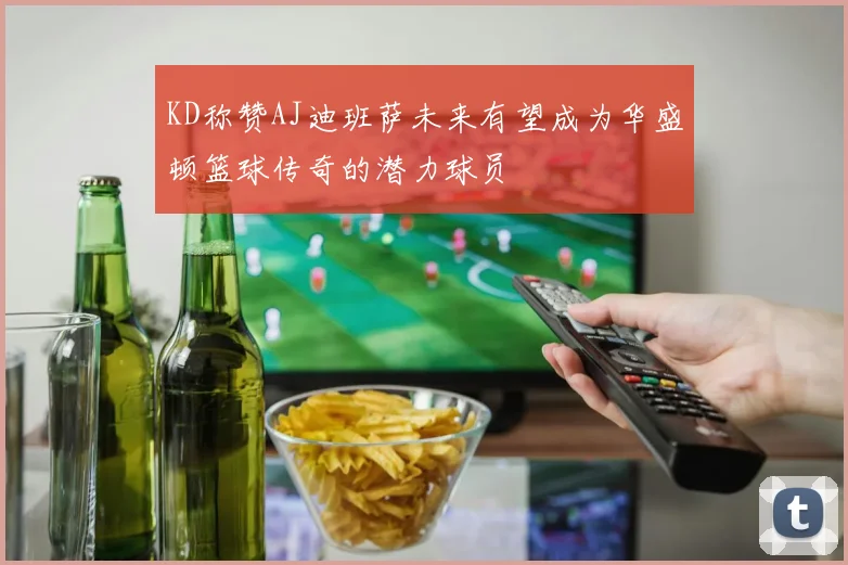KD称赞AJ迪班萨未来有望成为华盛顿篮球传奇的潜力球员