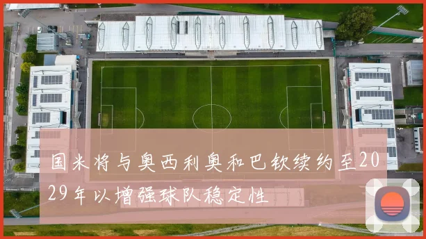 国米将与奥西利奥和巴钦续约至2029年以增强球队稳定性