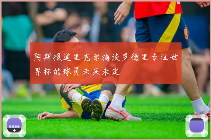 阿斯报道里克尔梅谈罗德里专注世界杯的球员未来未定