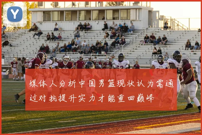 媒体人分析中国男篮现状认为需通过对抗提升实力才能重回巅峰