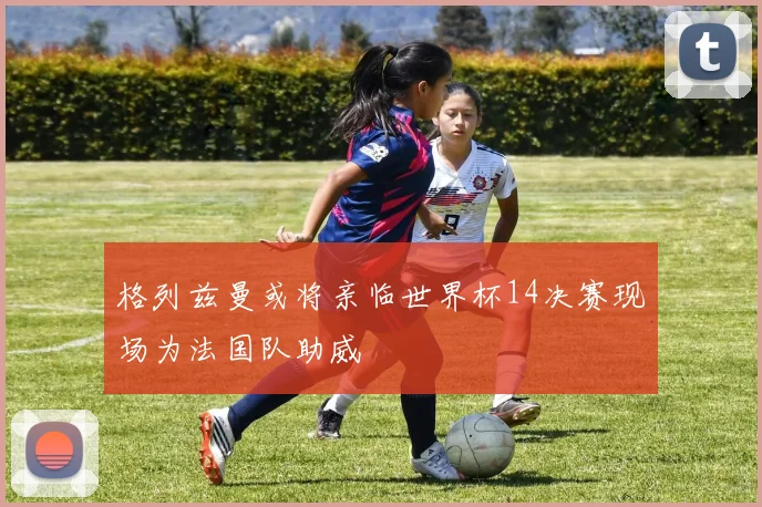 格列兹曼或将亲临世界杯14决赛现场为法国队助威