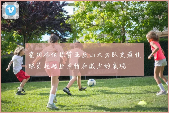 霍姆格伦称赞亚历山大为队史最佳球员超越杜兰特和威少的表现