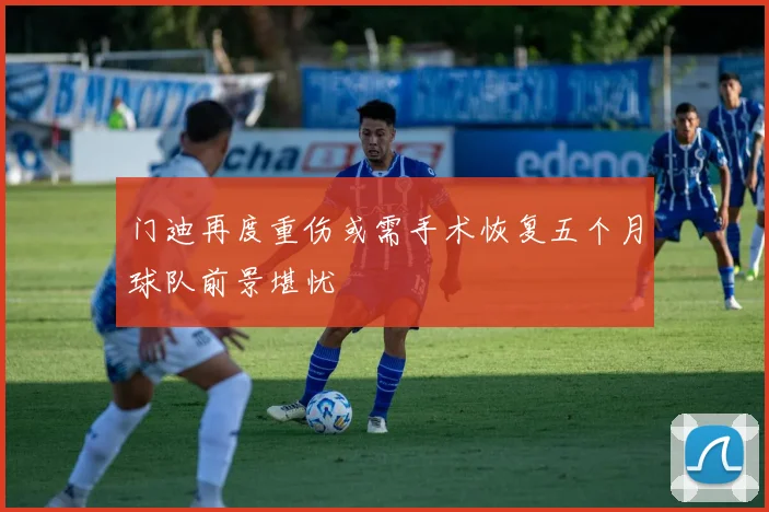 门迪再度重伤或需手术恢复五个月球队前景堪忧