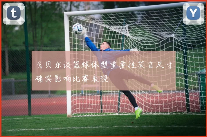 戈贝尔谈篮球体型重要性笑言尺寸确实影响比赛表现