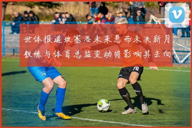 世体报道坎塞洛未来悬而未决新月教练与体育总监变动将影响其去向