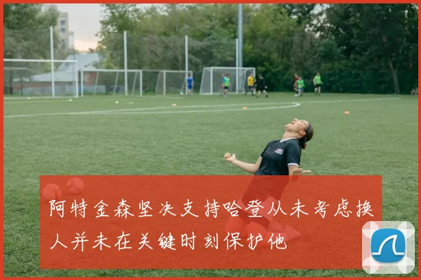 阿特金森坚决支持哈登从未考虑换人并未在关键时刻保护他