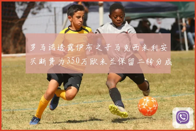 罗马诺透露伊布之子马克西米利安买断费为350万欧米兰保留二转分成
