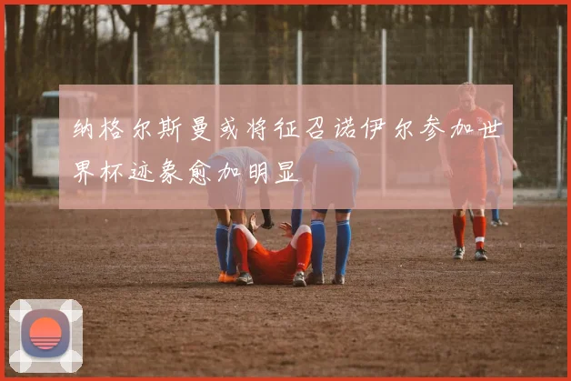 纳格尔斯曼或将征召诺伊尔参加世界杯迹象愈加明显