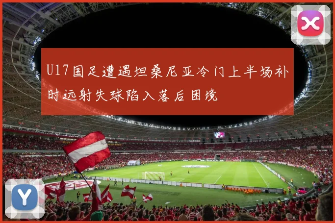 U17国足遭遇坦桑尼亚冷门上半场补时远射失球陷入落后困境