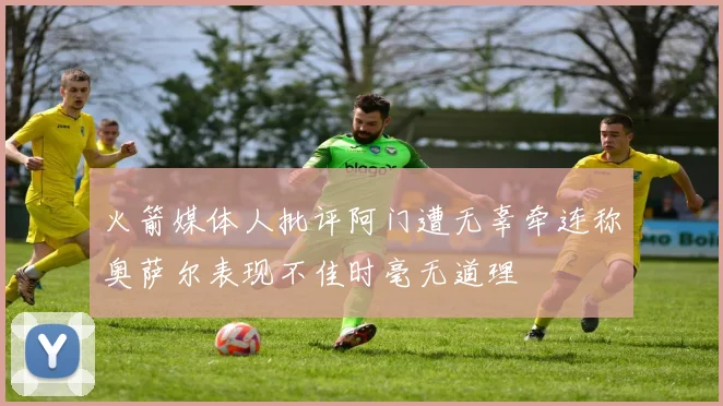 火箭媒体人批评阿门遭无辜牵连称奥萨尔表现不佳时毫无道理