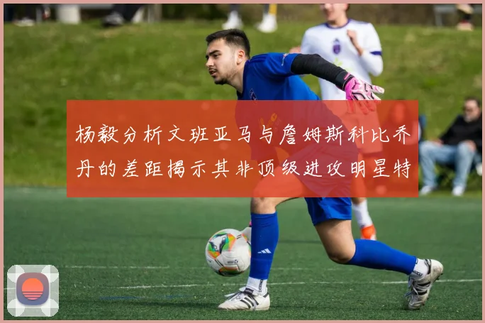 杨毅分析文班亚马与詹姆斯科比乔丹的差距揭示其非顶级进攻明星特质