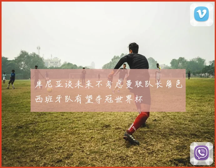 库尼亚谈未来不考虑曼联队长角色西班牙队有望夺冠世界杯