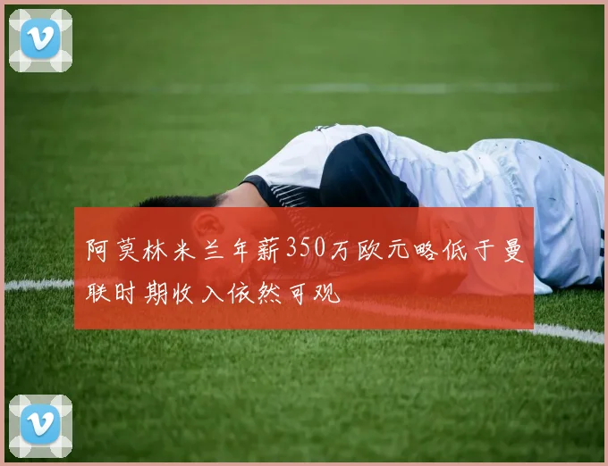 阿莫林米兰年薪350万欧元略低于曼联时期收入依然可观