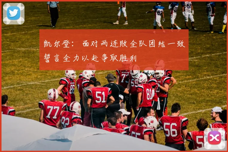 凯尔登：面对两连败全队团结一致誓言全力以赴争取胜利