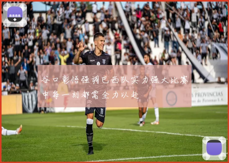 谷口彰悟强调巴西队实力强大比赛中每一刻都需全力以赴