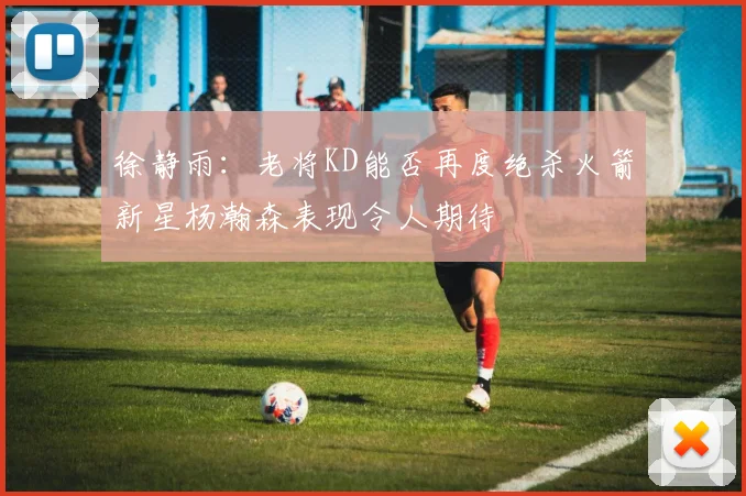 徐静雨：老将KD能否再度绝杀火箭新星杨瀚森表现令人期待